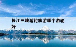 长江三峡游轮旅游哪个游轮好-长江三峡游轮排名 长江游轮排名