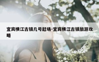 宜宾横江古镇几号赶场-宜宾横江古镇旅游攻略