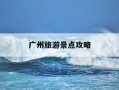 广州旅游景点攻略-广州旅游景点攻略 排行榜
