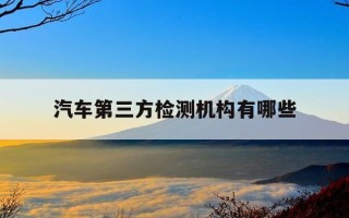 汽车第三方检测机构有哪些-汽车第三方检测机构有哪些部门