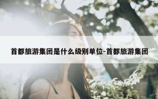 首都旅游集团是什么级别单位-首都旅游集团