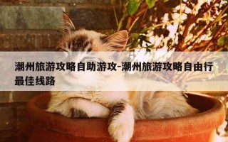潮州旅游攻略自助游攻-潮州旅游攻略自由行最佳线路