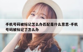 手机号码被标记怎么办匹配是什么意思-手机号码被标记了怎么办