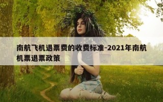 南航飞机退票费的收费标准-2021年南航机票退票政策