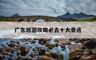 广东旅游攻略必去十大景点-广东旅游攻略必去十大景点推荐一下