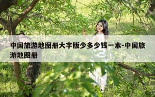 中国旅游地图册大字版少多少钱一本-中国旅游地图册