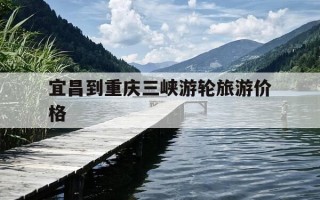 宜昌到重庆三峡游轮旅游价格-三峡游轮重庆到宜昌4天三夜价格