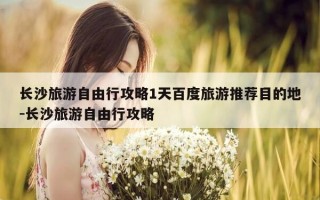 长沙旅游自由行攻略1天百度旅游推荐目的地-长沙旅游自由行攻略