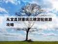 从宜昌到重庆三峡游轮旅游攻略-宜昌到重庆三峡游轮旅游多长时间