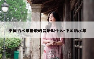 中国洒水车播放的音乐叫什么-中国洒水车