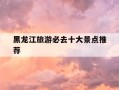 黑龙江旅游必去十大景点推荐-黑龙江旅游必去十大景点推荐一下