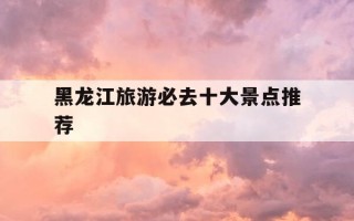 黑龙江旅游必去十大景点推荐-黑龙江旅游必去十大景点推荐一下