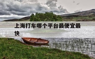 上海打车哪个平台最便宜最快-上海口碑最好的网约车公司