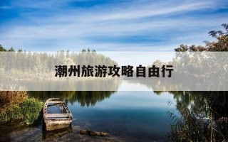 潮州旅游攻略自由行-潮州旅游攻略必去景点