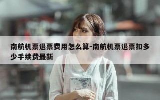 南航机票退票费用怎么算-南航机票退票扣多少手续费最新