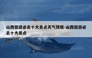 山西旅游必去十大景点天气预报-山西旅游必去十大景点