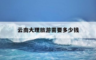 云南大理旅游需要多少钱-云南大理旅游需要多少钱一天