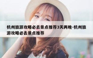 杭州旅游攻略必去景点推荐3天两晚-杭州旅游攻略必去景点推荐