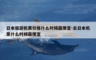 日本旅游机票价格什么时候最便宜-去日本机票什么时候最便宜