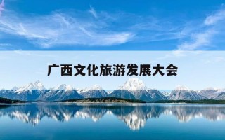 广西文化旅游发展大会-广西文化旅游发展大会在哪里举行