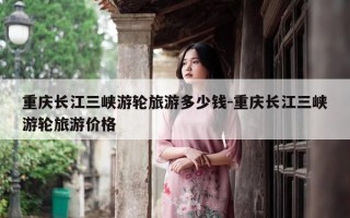 重庆长江三峡游轮旅游多少钱-重庆长江三峡游轮旅游价格