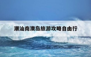 潮汕南澳岛旅游攻略自由行-潮汕南澳岛旅游攻略自由行顺序