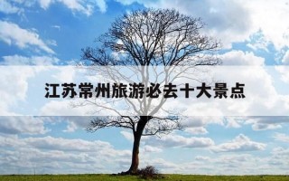 江苏常州旅游必去十大景点-江苏常州旅游必去十大景点排名