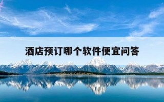 酒店预订哪个软件便宜问答-预订酒店哪个平台软件最便宜