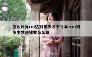 怎么计算roi达到多少才不亏本-roi到多少才赚钱要怎么算