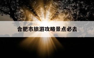 合肥市旅游攻略景点必去-合肥市旅游攻略景点必去的地方