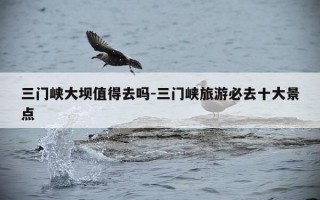 三门峡大坝值得去吗-三门峡旅游必去十大景点