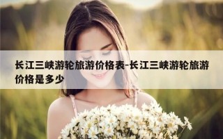 长江三峡游轮旅游价格表-长江三峡游轮旅游价格是多少