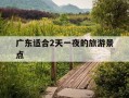 广东适合2天一夜的旅游景点-广东2天一夜游最佳地方