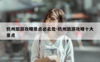 杭州旅游攻略景点必去处-杭州旅游攻略十大景点