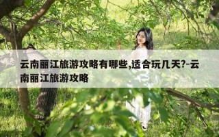 云南丽江旅游攻略有哪些,适合玩几天?-云南丽江旅游攻略