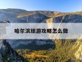 哈尔滨旅游攻略怎么做-哈尔滨旅游攻略自由行最佳线路