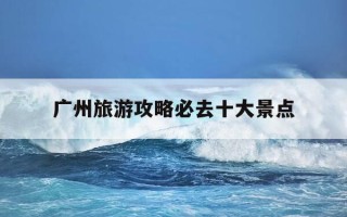 广州旅游攻略必去十大景点-广州旅游攻略必去十大景点黄埔军校