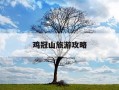 鸡冠山旅游攻略-鸡冠山旅游攻略路线