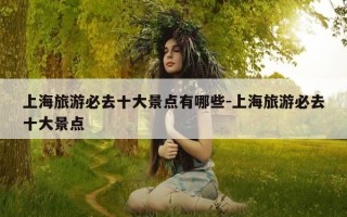 上海旅游必去十大景点有哪些-上海旅游必去十大景点