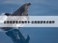 云南旅游景点推荐卡-云南旅游景点推荐