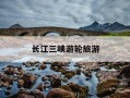 长江三峡游轮旅游-长江三峡游轮旅游攻略