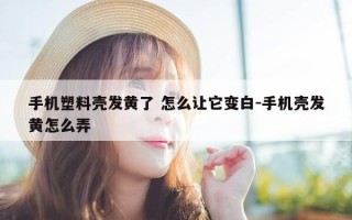 手机塑料壳发黄了 怎么让它变白-手机壳发黄怎么弄