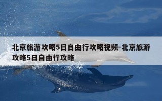 北京旅游攻略5日自由行攻略视频-北京旅游攻略5日自由行攻略