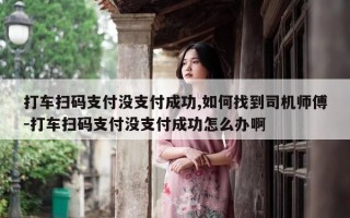 打车扫码支付没支付成功,如何找到司机师傅-打车扫码支付没支付成功怎么办啊