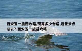 西安五一旅游攻略,预算多少合适,哪些景点必去?-西安五一旅游攻略