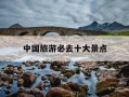 中国旅游必去十大景点-中国最好旅游景点排名前十名