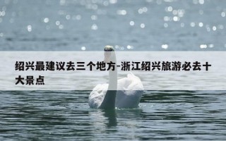 绍兴最建议去三个地方-浙江绍兴旅游必去十大景点