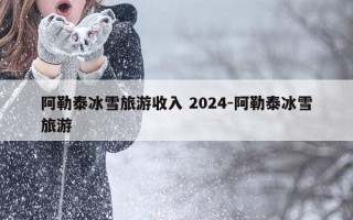 阿勒泰冰雪旅游收入 2024-阿勒泰冰雪旅游