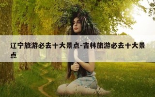 辽宁旅游必去十大景点-吉林旅游必去十大景点