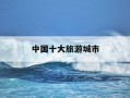 中国十大旅游城市-全国旅游县级城市排名